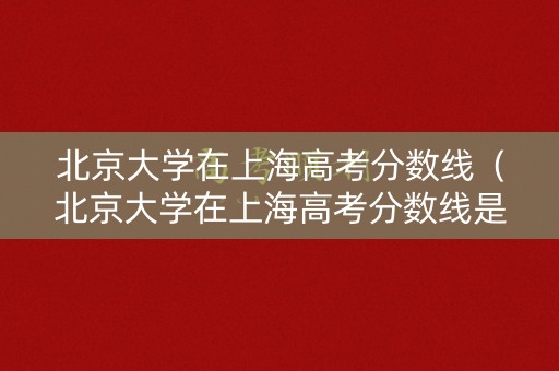 北京大学在上海高考分数线（北京大学在上海高考分数线是多少）