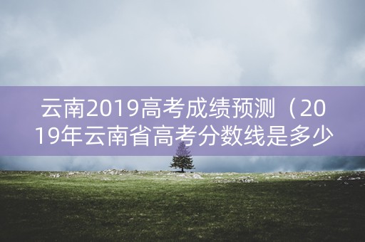 云南2019高考成绩预测（2019年云南省高考分数线是多少）