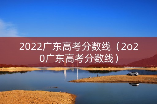 2022广东高考分数线(2o20广东高考分数线) 2022广东高考分数线(2o20广东高考分数线)