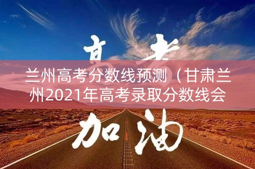 兰州高考分数线预测（甘肃兰州2021年高考录取分数线会是多少呢?）