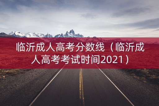 临沂成人高考分数线（临沂成人高考考试时间2021）