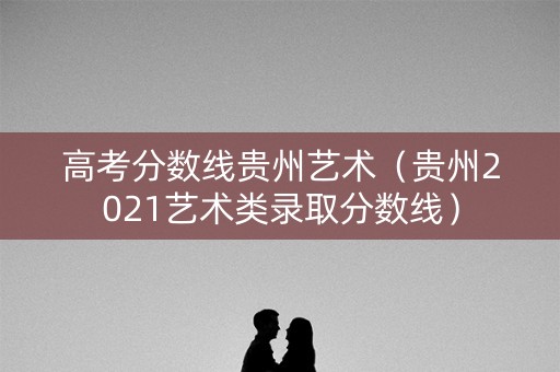 高考分数线贵州艺术（贵州2021艺术类录取分数线）