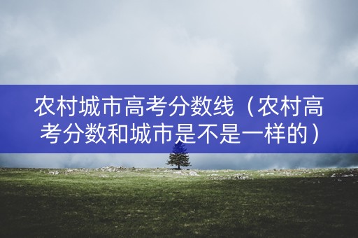 农村城市高考分数线（农村高考分数和城市是不是一样的）