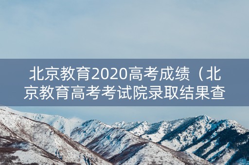 北京教育2020高考成绩（北京教育高考考试院录取结果查询）