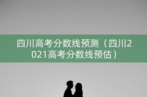 四川高考分数线预测(四川2021高考分数线预估) 四川高考分数线预测(四川2021高考分数线预估)