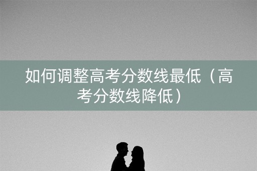 如何调整高考分数线最低（高考分数线降低）