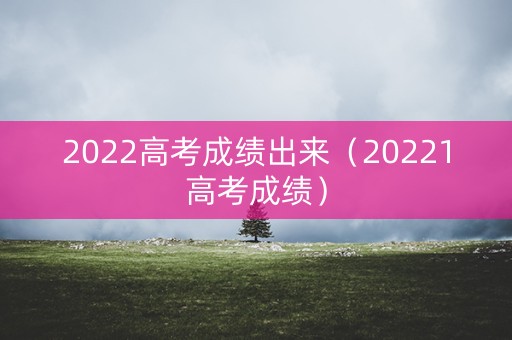 2022高考成绩出来（20221高考成绩）