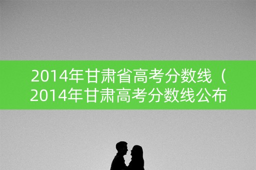 2014年甘肃省高考分数线（2014年甘肃高考分数线公布）