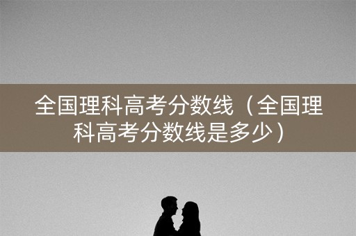 全国理科高考分数线（全国理科高考分数线是多少）