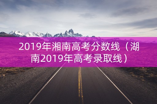 2019年湘南高考分数线(湖南2019年高考录取线) 2019年湘南高考分数线(湖南2019年高考录取线)