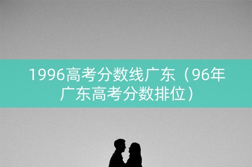 1996高考分数线广东(96年广东高考分数排位) 1996高考分数线广东(96年广东高考分数排位)