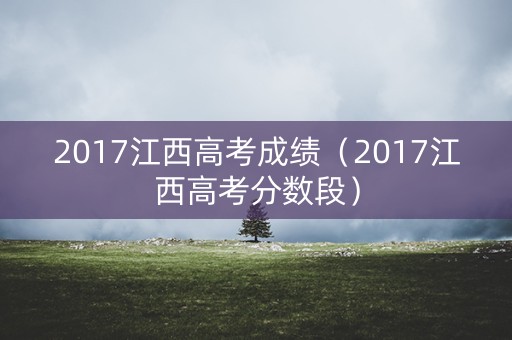 2017江西高考成绩(2017江西高考分数段) 2017江西高考成绩(2017江西高考分数段)