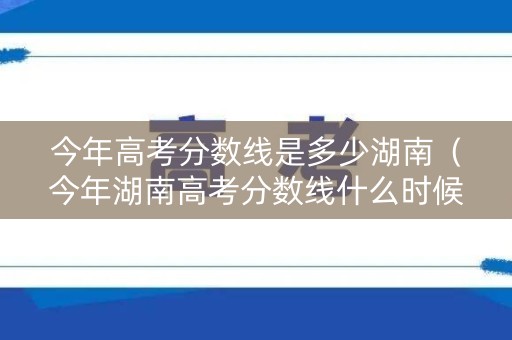今年高考分数线是多少湖南（今年湖南高考分数线什么时候出来）