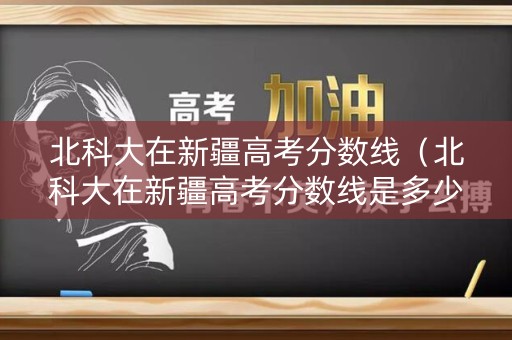 北科大在新疆高考分数线（北科大在新疆高考分数线是多少）