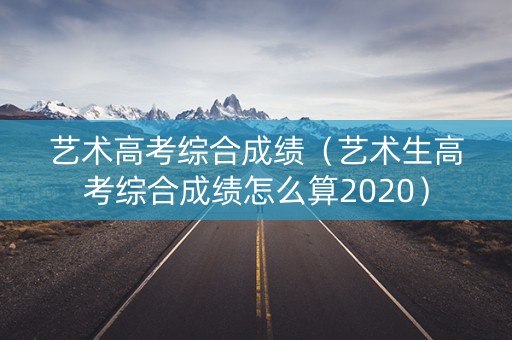 艺术高考综合成绩（艺术生高考综合成绩怎么算2020）