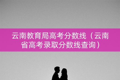 云南教育局高考分数线（云南省高考录取分数线查询）