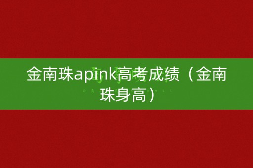 金南珠apink高考成绩（金南珠身高）