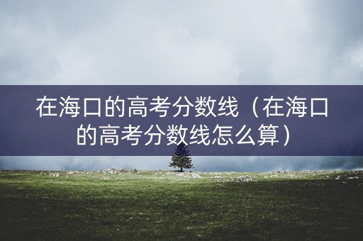 在海口的高考分数线（在海口的高考分数线怎么算）