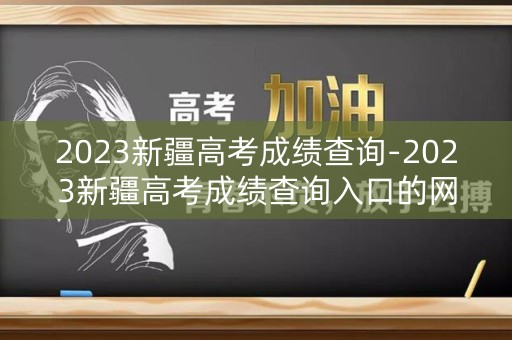 2023新疆高考成绩查询-2023新疆高考成绩查询入口的网址是什么