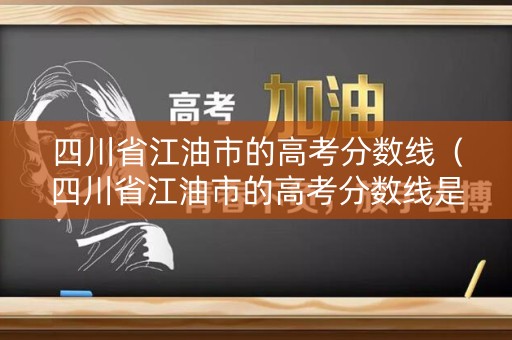 四川省江油市的高考分数线（四川省江油市的高考分数线是多少）