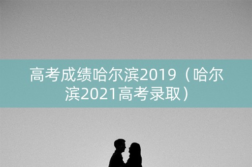 高考成绩哈尔滨2019（哈尔滨2021高考录取）