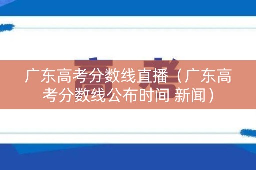 广东高考分数线直播（广东高考分数线公布时间 新闻）
