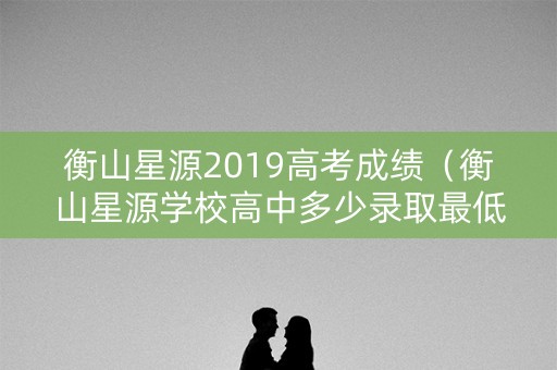 衡山星源2019高考成绩（衡山星源学校高中多少录取最低多少分）