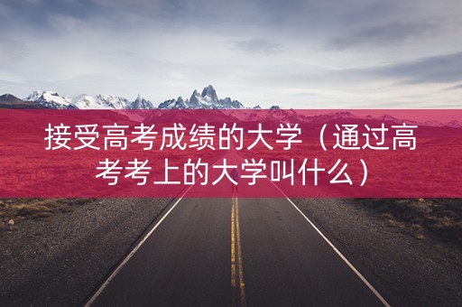 接受高考成绩的大学（通过高考考上的大学叫什么）