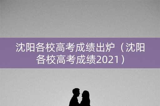 沈阳各校高考成绩出炉（沈阳各校高考成绩2021）