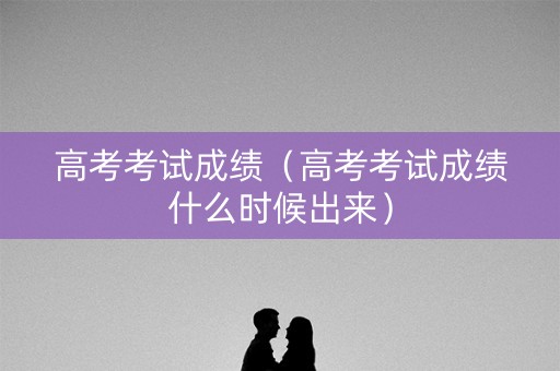 高考考试成绩（高考考试成绩什么时候出来）