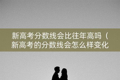 新高考分数线会比往年高吗（新高考的分数线会怎么样变化）