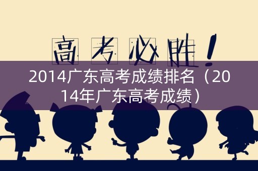2014广东高考成绩排名（2014年广东高考成绩）