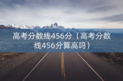 高考分数线456分（高考分数线456分算高吗）