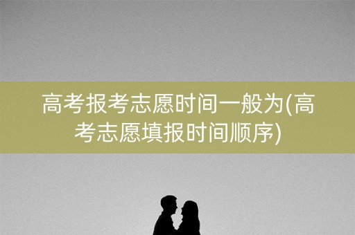 高考报考志愿时间一般为(高考志愿填报时间顺序)