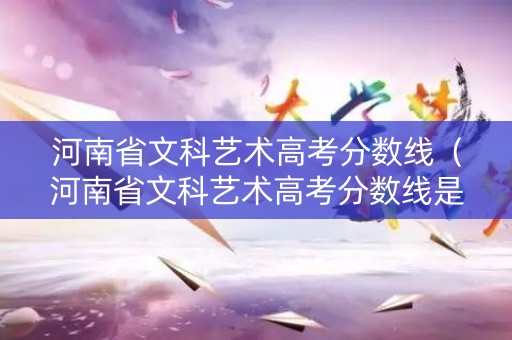 河南省文科艺术高考分数线（河南省文科艺术高考分数线是多少）