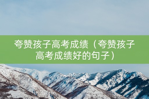 夸赞孩子高考成绩（夸赞孩子高考成绩好的句子）
