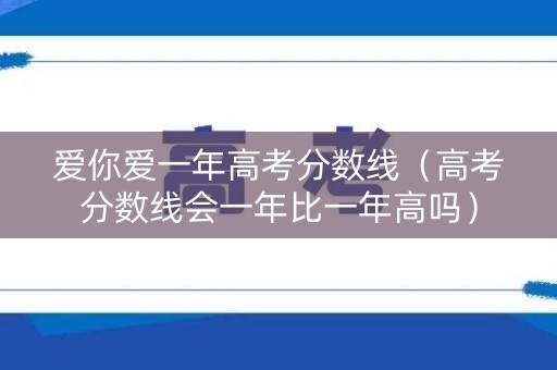 爱你爱一年高考分数线（高考分数线会一年比一年高吗）