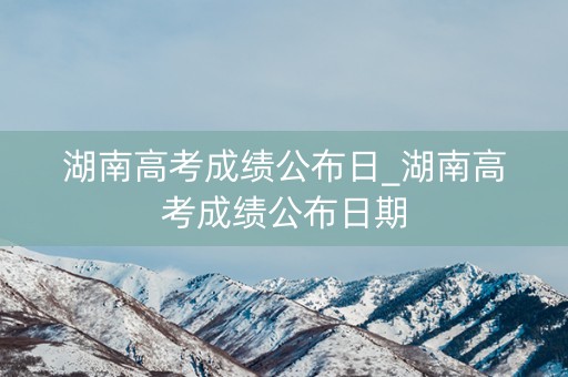 湖南高考成绩公布日_湖南高考成绩公布日期