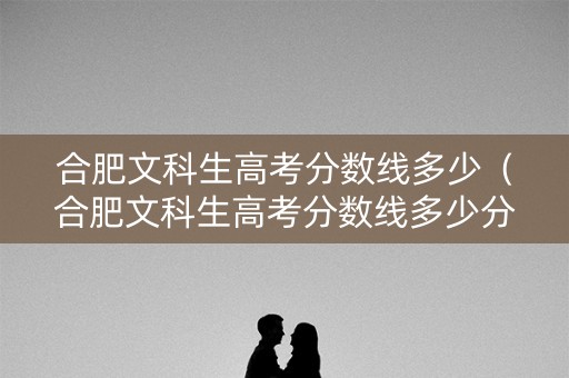 合肥文科生高考分数线多少（合肥文科生高考分数线多少分）