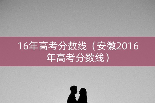 16年高考分数线（安徽2016年高考分数线）