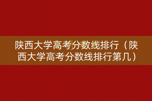 陕西大学高考分数线排行（陕西大学高考分数线排行第几）