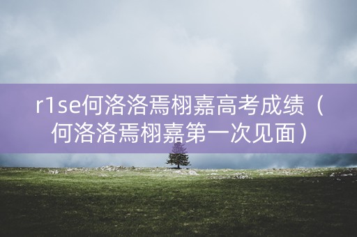 r1se何洛洛焉栩嘉高考成绩（何洛洛焉栩嘉第一次见面）