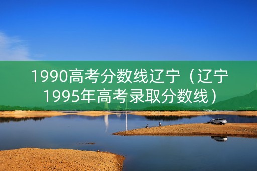 1990高考分数线辽宁（辽宁1995年高考录取分数线）