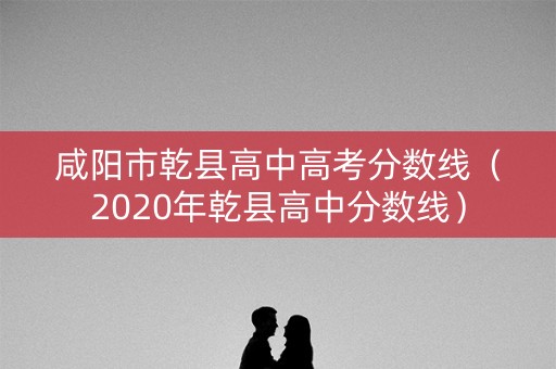 咸阳市乾县高中高考分数线（2020年乾县高中分数线）