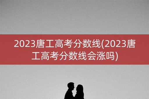 2023唐工高考分数线(2023唐工高考分数线会涨吗)