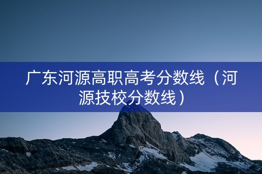 广东河源高职高考分数线（河源技校分数线）