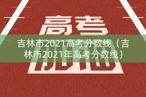 吉林市2021高考分数线（吉林市2021年高考分数线）