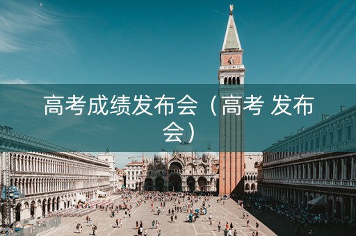 高考成绩发布会（高考 发布会）