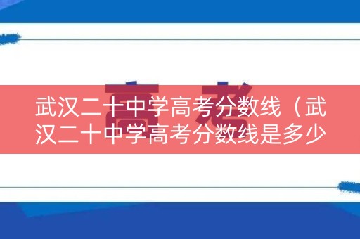 武汉二十中学高考分数线（武汉二十中学高考分数线是多少）