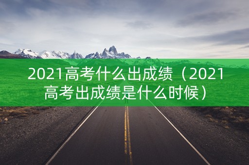 2021高考什么出成绩（2021高考出成绩是什么时候）